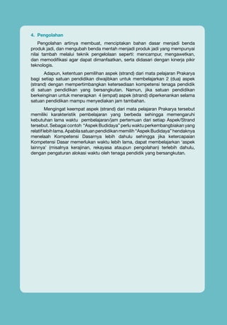 4.	 Pengolahan
Pengolahan artinya membuat, menciptakan bahan dasar menjadi benda
produk jadi, dan mengubah benda mentah menjadi produk jadi yang mempunyai
nilai tambah melalui teknik pengelolaan seperti: mencampur, mengawetkan,
dan memodifikasi agar dapat dimanfaatkan, serta didasari dengan kinerja pikir
teknologis.
Adapun, ketentuan pemilihan aspek (strand) dari mata pelajaran Prakarya
bagi setiap satuan pendidikan diwajibkan untuk membelajarkan 2 (dua) aspek
(strand) dengan mempertimbangkan ketersediaan kompetensi tenaga pendidik
di satuan pendidikan yang bersangkutan. Namun, jika satuan pendidikan
berkeinginan untuk menerapkan 4 (empat) aspek (strand) diperkenankan selama
satuan pendidikan mampu menyediakan jam tambahan.
Mengingat keempat aspek (strand) dari mata pelajaran Prakarya tersebut
memiliki karakteristik pembelajaran yang berbeda sehingga memengaruhi
kebutuhan lama waktu pembelajaran/jam pertemuan dari setiap Aspek/Strand
tersebut. Sebagai contoh “Aspek Budidaya” perlu waktu perkembangbiakan yang
relatif lebih lama. Apabila satuan pendidikan memilih “Aspek Budidaya” hendaknya
menelaah Kompetensi Dasarnya lebih dahulu sehingga jika ketercapaian
Kompetensi Dasar memerlukan waktu lebih lama, dapat membelajarkan ‘aspek
lainnya’ (misalnya kerajinan, rekayasa ataupun pengolahan) terlebih dahulu,
dengan pengaturan alokasi waktu oleh tenaga pendidik yang bersangkutan.

vi

Buku Guru kelas VII SMP/MTs

 