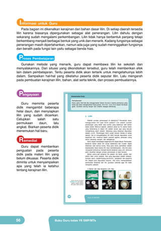 Informasi untuk Guru

Pada bagian ini dikenalkan kerajinan dari bahan dasar lilin. Di setiap daerah tersedia
lilin karena biasanya dipergunakan sebagai alat penerangan. Lilin dahulu dengan
sekarang sudah mengalami perkembangan. Lilin tidak hanya berbentuk panjang tetapi
berkembang menjadi berbagai bentuk yang unik dan menarik. Kadang fungsinya sebagai
penerangan masih dipertahankan, namun ada juga yang sudah meninggalkan fungsinya
dan beralih pada fungsi lain yaitu sebagai benda hias.

Proses Pembelajaran

Gunakan metode yang menarik, guru dapat membawa lilin ke sekolah dan
menyalakannya. Dari situasi yang dikondisikan tersebut, guru telah memberikan efek
lain dalam pembelajaran. Tentu peserta didik akan tertarik untuk mengetahuinya lebih
dalam. Sampaikan hal-hal yang diketahui peserta didik seputar lilin. Lalu mengarah
pada pembuatan kerajinan lilin, bahan, alat serta teknik, dan proses pembuatannya.

Pengayaan

Keselamatan Kerja
Perhatikanlah!
Kamu perlu hati-hati jika menggunakan bahan fiberglass karena aromanya yang
keras dan akan mengeluarkan hawa panas. Mett fiber (serat fiber) dapat membuat
gatal. Gunakan sarung tangan dan masker sebagai pelindung.

Guru meminta peserta
didik mengambil beberapa
helai daun, dan menyiapkan
lilin yang sudah dicairkan.
Celupkan
salah
satu
permukaan
daun,
lalu
angkat. Biarkan peserta didik
menemukan hal baru.

c. Lilin
Adakah sumber penerangan di daerahmu? Pernahkah kamu
menggunakan lilin saat listrik padam? Lilin adalah sumber
penerangan yang terdiri atas sumbu yang diselimuti oleh bahan
bakar padat. Menurut sejarah, sebelum abad ke-19, bahan bakar
yang terkandung di dalam lilin adalah lemak sapi yang banyak
mengandung asam stearat. Sekarang yang biasanya digunakan
adalah parafin. Penerangan listrik sudah hampir merata di setiap
daerah. Hal ini mengakibatkan lilin lebih banyak digunakan untuk
keperluan lain, misalnya dalam upacara agama, perayaan ulang
tahun, pewangi ruangan, dan sebagainya.
Kamu dapat mempelajari bagaimana lilin dapat dibuat. Pembuatan
kerajinan bahan dasar lilin cukup sederhana dan mudah, dapat
dilakukan oleh semua orang. Yang perlu kamu perhatikan adalah
keselamatan kerja karena lilin bisa membahayakan. Jika kita akan
mengubah bentuknya menjadi benda kerajinan yang unik, tentunya
perlu dicairkan dengan proses pemanasan di atas kompor.
Bahan utama dari kerajinan lilin adalah: lilin lebah, parafin, dan
silikon fiber untuk cetakan. Alat yang digunakan adalah cetakan,
kompor, panci, wadah/loyang aluminium, pengaduk, dan pewarna
lilin (dapat pula digunakan krayon). Jika kamu mempraktikkan
pembuatan kerajinan dari lilin, gunakan celemek agar lilin tidak
mengotori pakaian.

Remedial

Guru dapat memberikan
penguatan pada peserta
didik pada materi lilin yang
belum dikuasai. Peserta didik
diminta untuk menyampaikan
apa yang telah ia ketahui
tentang kerajinan lilin.

1) Bahan dan Alat Kerajinan Lilin Hias

(Sumber: Dokumen Kemdikbud)

Gambar 2.10 Lilin lampu,
parafin, wadah cetakan
dan panci serta kompor

40

56

Kelas VII SMP/MTs

Buku Guru kelas VII SMP/MTs

 