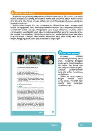 Informasi untuk Guru

Bagian ini mengembangkan kerajinan dari bahan dasar sabun. Sabun mandi batangan
banyak dipergunakan orang. Dari aroma, warna, dan tekturnya, sabun mandi banyak
diminati orang tidak hanya sebagai alat pembersih diri tetapi juga sebagai penghias dan
pengharum ruangan.
Bahan sabun sangat licin dan berbahaya jika terkena luka, mata, ataupun areal
tempat bekerja peserta didik. Jika mempraktikkan bahan ini, perlu diingatkan pentingnya
keselamatan dalam bekerja. Pengawasan guru harus maksimal, terutama dalam
mengingatkan peserta didik untuk tidak menjatuhkan serpihan-serpihan sabun ke lantai,
jika terinjak, bisa terpeleset. Selalu harus cuci tangan setalah bekerja agar sisa sabun
yang menempel di tangan tidak tertelan. Penguatan sikap perlu ditingkatkan seperti
disiplin, tanggung jawab, serta peduli kebersihan lingkungan.

Proses Pembelajaran

2) Aneka Produk Kerajinan dari Lilin

Gunakan
metode
brainstorming/sumbang saran
untuk menjaring berbagai
produk yang dapat dihasilkan
dari sabun dan teknik apa
saja yang bisa dikembangkan.
Gunakan
gambar-gambar
yang ada untuk mendukung
pembahasan.
Selain itu dapat diselingi
dengan
metode
tanya
jawab secara interaktif agar
peserta
didik
bertambah
pemahamannya.

(Sumber: Dokumen Kemdikbud)

Gbr. 2.11. Bahan, alat, dan produk kerajinan lilin hias

3) Langkah-Langkah Pembuatan Kerajinan dari Lilin
1.
2.
3.
4.
5.

Masukkan lilin dan parafin ke dalam panci.
Nyalakan kompor dan panaskan lilin dalam panci.
Tunggu hingga lilin dan parafin mencair.
Setelah cair, lilin dapat diberi pewarna cair/bubuk.
Siapkan cetakan seperti: gelas, kulit telur atau wadah/loyang
kue, dapat juga cetakan dibuat dari silikon fiber. Cara membuat
silikon seperti membuat cetakan untuk fiberglass.
6. Masukkan tali/benang katun yang sudah dicelupkan cairan lilin
dan sudah mengeras ke dalam cetakan pada posisi tengah.
(jika perlu gunakan lidi).
7. Tuang lilin cair ke dalam cetakan dan tunggu hingga dingin dan
kering.
8. Lilin dapat dicopot dari cetakan.

d. Sabun

Sabun merupakan bahan buatan yang dihasilkan dari deterjen,
yaitu Sodium Lauryl Sulfate (SLS) yang berfungsi sebagai surfactant
(surface active agent) atau agen pembersih. Sabun mandi adalah
bahan buatan yang kita pergunakan sehari-hari sebagai bahan
untuk membersihkan diri. Permukaannya yang licin dan juga lunak
mudah untuk dibentuk menjadi kerajinan. Kerajinan dari sabun
sangat unik. Meskipun hanya dapat dipergunakan sebagai hiasan,
namun kerajinan dari sabun dapat menjadi sarana latihan mengukir,
sebelum mengukir pada bahan tanah liat, batu, dan kayu.
Bagaimanakah cara membuat kerajinan dari sabun? Bahan yang
diperlukan adalah sabun batangan. Sabun dapat diolah dengan dua
cara. Cara pertama dengan mengukir yang menghasilkan karya
seperti: binatang, buah, flora ukiran, dan lain-lain. Cara kedua
membentuk sabun, yaitu: sabun diparut hingga menjadi bubuk
dicampur dengan sagu dan sedikit air, lalu dibuat adonan baru
seperti membuat bentuk dari plastisin. Benda yang dapat dibuat
adalah benda 2 dan 3 dimensi seperti bunga, relief, dan binatang.
Bahan dari sabun yang dibentuk akan menjadi keras seperti semula.

Prakarya

41

Prakarya

57

 