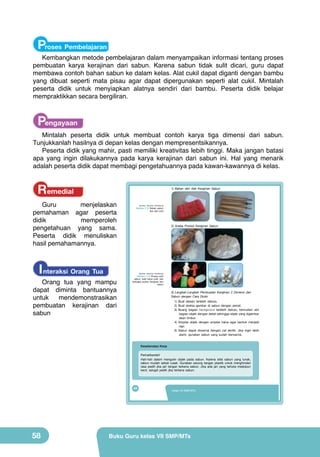 Proses Pembelajaran

Kembangkan metode pembelajaran dalam menyampaikan informasi tentang proses
pembuatan karya kerajinan dari sabun. Karena sabun tidak sulit dicari, guru dapat
membawa contoh bahan sabun ke dalam kelas. Alat cukil dapat diganti dengan bambu
yang dibuat seperti mata pisau agar dapat dipergunakan seperti alat cukil. Mintalah
peserta didik untuk menyiapkan alatnya sendiri dari bambu. Peserta didik belajar
mempraktikkan secara bergiliran.

Pengayaan

Mintalah peserta didik untuk membuat contoh karya tiga dimensi dari sabun.
Tunjukkanlah hasilnya di depan kelas dengan mempresentsikannya.
Peserta didik yang mahir, pasti memiliki kreativitas lebih tinggi. Maka jangan batasi
apa yang ingin dilakukannya pada karya kerajinan dari sabun ini. Hal yang menarik
adalah peserta didik dapat membagi pengetahuannya pada kawan-kawannya di kelas.

Remedial

1) Bahan dan Alat Kerajinan Sabun

Guru
menjelaskan
pemahaman agar peserta
didik
memperoleh
pengetahuan yang sama.
Peserta didik menuliskan
hasil pemahamannya.

I nteraksi Orang Tua

(Sumber: Dokumen Kemdikbud)

Gambar 2.12 Bahan sabun
dan alat cukil

2) Aneka Produk Kerajinan Sabun

(Sumber: Dokumen Kemdikbud)

Orang tua yang mampu
dapat diminta bantuannya
untuk
mendemonstrasikan
pembuatan kerajinan dari
sabun

Gambar 2.13 Proses cukil
sabun, hasil karya cukil, dan
berbagai produk kerajinan dari
sabun

3) Langkah-Langkah Pembuatan Kerajinan 2 Dimensi dari
Sabun dengan Cara Diukir
1) Buat desain terlebih dahulu.
2) Buat sketsa gambar di sabun dengan pensil.
3) Buang bagian background terlebih dahulu, kemudian ukir
bagian objek dengan detail sehingga objek yang digambar
akan timbul.
4) Amplas objek dengan amplas halus agar bentuk menjadi
rapi.
5) Sabun dapat diwarnai dengan cat akrilik. Jika ingin lebih
alami, gunakan sabun yang sudah berwarna.
Keselamatan Kerja
Perhatikanlah!
Hati-hati dalam mengukir objek pada sabun. Karena sifat sabun yang lunak,
sabun mudah sekali rusak. Gunakan sarung tangan plastik untuk menghindari
rasa pedih jika jari tangan terkena sabun. Jika ada jari yang terluka meskipun
kecil, sangat pedih jika terkena sabun.

42

58

Kelas VII SMP/MTs

Buku Guru kelas VII SMP/MTs

 