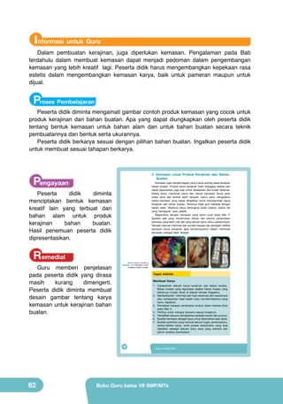 Informasi untuk Guru

Dalam pembuatan kerajinan, juga diperlukan kemasan. Pengalaman pada Bab
terdahulu dalam membuat kemasan dapat menjadi pedoman dalam pengembangan
kemasan yang lebih kreatif lagi. Peserta didik harus mengembangkan kepekaan rasa
estetis dalam mengembangkan kemasan karya, baik untuk pameran maupun untuk
dijual.

Proses Pembelajaran

Peserta didik diminta mengamati gambar contoh produk kemasan yang cocok untuk
produk kerajinan dari bahan buatan. Apa yang dapat diungkapkan oleh peserta didik
tentang bentuk kemasan untuk bahan alam dan untuk bahan buatan secara teknik
pembuatannya dan bentuk serta ukurannya.
Peserta didik berkarya sesuai dengan pilihan bahan buatan. Ingatkan peserta didik
untuk membuat sesuai tahapan berkarya.

Pengayaan

3. Kemasan untuk Produk Kerajinan dari Bahan
Buatan

Kemasan juga menjadi bagian yang cukup penting pada kerajinan
bahan buatan. Produk karya kerajinan telah dianggap selesai dan
dapat dipamerkan juga siap untuk dipasarkan jika sudah dikemas.
Ketika kamu membuat karya dan dibuat kemasan karya akan
tahan lama dan terlihat lebih menarik. Kamu perlu mengetahui
aneka kemasan yang dapat dihasilkan untuk memperindah karya
kerajinan dari bahan buatan. Tentunya tidak jauh berbeda dengan
bahan alam. Misalnya karya dibungkus kotak kardus, bahan tile
yang transparan, atau plastik.
Bagaimana dengan kemasan yang kamu buat pada Bab I?
Apakah ada yang menemukan bahan dan bentuk penampilan
kemasan yang lebih unik dari yang pernah kamu temui sebelumnya?
Teruslah mencari informasi dari sumber bacaan dan seringlah melihat
pameran karya kerajinan agar kemampuanmu dalam membuat
kemasan menjadi lebih terasah.

Peserta
didik
diminta
menciptakan bentuk kemasan
kreatif lain yang terbuat dari
bahan alam untuk produk
kerajinan
bahan
buatan.
Hasil penemuan peserta didik
dipresentasikan.

Remedial

Guru memberi penjelasan
pada peserta didik yang dirasa
masih
kurang
dimengerti.
Peserta didik diminta membuat
desain gambar tentang karya
kemasan untuk kerajinan bahan
buatan.

(Sumber: Dokumen Kemdikbud)

Gambar 2.15 Kemasan untuk
kerajinan bahan buatan

Tugas Individu
Membuat Karya
1. Ciptakanlah sebuah karya kerajinan dari bahan buatan.
Bahan buatan yang digunakan adalah bahan buatan yang
bahannya mudah dicari di daerah tempat tinggalmu.
2. Manfaatkanlah informasi dari hasil observasi dan wawancara
atau berdasarkan hasil bedah buku sumber/referensi yang
kamu dapatkan.
3. Perhatikan tahapan pembuatan produk dalam bekerja (lihat
pada Bab I).
4. Penting untuk menguji karyamu sesuai fungsinya.
5. Perbaikilah karyamu berdasarkan penilaian kawan dan gurumu.
6. Buatlah kemasan sebagai karya untuk dipamerkan atau dijual.
7. Buatlah portofolio yang memuat seluruh tugas, penemuanmu,
sketsa-sketsa karya, serta proses berkaryamu yang bisa
dijadikan sebagai sebuah buku kerja yang menarik dan
penuh estetika (keindahan).

46

62

Kelas VII SMP/MTs

Buku Guru kelas VII SMP/MTs

 