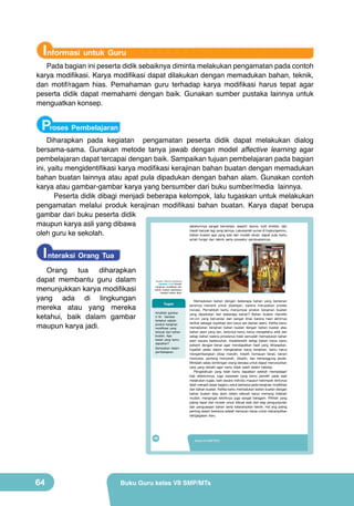 Informasi untuk Guru

Pada bagian ini peserta didik sebaiknya diminta melakukan pengamatan pada contoh
karya modifikasi. Karya modifikasi dapat dilakukan dengan memadukan bahan, teknik,
dan motif/ragam hias. Pemahaman guru terhadap karya modifikasi harus tepat agar
peserta didik dapat memahami dengan baik. Gunakan sumber pustaka lainnya untuk
menguatkan konsep.

Proses Pembelajaran

Diharapkan pada kegiatan pengamatan peserta didik dapat melakukan dialog
bersama-sama. Gunakan metode tanya jawab dengan model affective learning agar
pembelajaran dapat tercapai dengan baik. Sampaikan tujuan pembelajaran pada bagian
ini, yaitu mengidentifikasi karya modifikasi kerajinan bahan buatan dengan memadukan
bahan buatan lainnya atau apat pula dipadukan dengan bahan alam. Gunakan contoh
karya atau gambar-gambar karya yang bersumber dari buku sumber/media lainnya.
Peserta didik dibagi menjadi beberapa kelompok, lalu tugaskan untuk melakukan
pengamatan melalui produk kerajinan modifikasi bahan buatan. Karya dapat berupa
gambar dari buku peserta didik
maupun karya asli yang dibawa
sebelumnya sangat bervariasi, seperti: spons, kulit sintetis, dan
masih banyak lagi yang lainnya. Lakukanlah survei di lingkunganmu,
oleh guru ke sekolah.
bahan buatan apa yang ada dan mudah dicari, dapat pula kamu
amati fungsi dan teknik serta prosedur pembuatannya.

I nteraksi Orang Tua
Orang
tua
diharapkan
dapat membantu guru dalam
menunjukkan karya modifikasi
yang ada di lingkungan
mereka atau yang mereka
ketahui, baik dalam gambar
maupun karya jadi.

(Sumber: Dokumen Kemdikbud)

Gambar 2.16 Produk
kerajinan modifikasi dari
bahan buatan dipadukan
dengan bahan alam

Tugas
Amatilah gambar
2.16: Gambar
tersebut adalah
produk kerajinan
modifikasi yang
terbuat dari bahan
buatan. Apa
kesan yang kamu
dapatkan?
Sampaikan dalam
pembelajaran.

48

64

Memadukan bahan dengan beberapa bahan yang berlainan
jenisnya menarik untuk dipelajari, karena merupakan proses
inovasi. Pernahkah kamu menjumpai produk kerajinan buatan
yang dipadukan dari beberapa bahan? Bahan buatan memiliki
ciri-ciri yang bervariasi dan sangat khas karena hasil akhirnya
terlihat sebagai duplikasi dari karya asli (bahan alam). Ketika kamu
memadukan kerajinan bahan buatan dengan bahan buatan atau
bahan alam yang lain, tentunya kamu harus mengetahui sifat dari
setiap bahan karena prosesnya tidak semudah memadukan bahan
alam secara keseluruhan. Karakteristik setiap bahan harus kamu
pahami dengan benar agar mendapatkan hasil yang diharapkan.
Ingatlah selalu dalam mengerjakan karya kerajinan, kamu harus
mengembangkan sikap mandiri, kreatif, kemauan keras, berani
mencoba, pantang menyerah, disiplin, dan bertanggung jawab.
Mintalah selalu bimbingan orang dewasa untuk dapat menunjukkan
cara yang terbaik agar kamu tidak salah dalam bekerja.
Pengetahuan yang telah kamu dapatkan setelah mempelajari
bab sebelumnya, juga wawasan yang kamu peroleh pada saat
melakukan tugas, baik secara individu maupun kelompok tentunya
telah menjadi dasar bagimu untuk berkarya pada kerajinan modifikasi
dari bahan buatan. Ketika kamu memadukan bahan buatan dengan
bahan buatan atau alam dalam sebuah karya memang tidaklah
mudah, mengingat tekniknya juga sangat beragam. Pilihlah yang
paling tepat dan mudah untuk dibuat baik dari segi pengumpulan
dan penguasaan bahan serta keterampilan teknik. Hal ang paling
penting dalam berkarya adalah kemauan keras untuk menampilkan
ide/gagasan baru.

Kelas VII SMP/MTs

Buku Guru kelas VII SMP/MTs

 