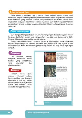 Informasi untuk Guru

Pada bagian ini disajikan contoh gambar karya kerajinan bahan buatan hasil
modifikasi dengan cara digayakan dan di sederhanakan. Begitu banyak karya kerajinan
hasil modifikasi yang bisa kita saksikan sebagai kekayaan kreativitas. Peserta didik
diajak untuk bersyukur atas nikmat beraneka ragam ini. Guru perlu menguasai/memiliki
pengetahuan tentang berbagai karya modifikasi dari bhaan buatan yang ada di daerah
setempat.

Proses Pembelajaran

Guru mengarahkan peserta didik untuk melakukan pengamatan pada karya modifikasi
kerajinan dari bahan buatan cara menggayakan yang ada pada buku peserta didik.
Peserta didik dapat menambahkan contoh lainnya.
Peserta didik dibagi menjadi beberapa kelompok, lalu tugaskan untuk melakukan
diskusi dengan mengamati kerajinan modifikasi dari bahan buatan yang digayakan dan
disederhanakan. Karya dapat berupa gambar maupun karya asli yang ada di lingkungan
sekolah.

Pengayaan

(Sumber: Dokumen Kemdikbud)

Gambar 2.17 Produk kerajinan paduan
kain batik, kayu, logam kuningan,
batu permata, dan besi. Karya ini
merupakan kerajinan modifikasi dengan
cara digayakan. Perhatikan bentuk objek
topeng yang ditempelkan pada kain.
Topeng ini dianggap sebagai manusia
yang tidak utuh bentuknya. Digunakan
sebagai karya fungsi hias.

Cari
informasi
tentang
kerajinan modifikasi bahan
buatan
yang
dimodifikasi,
yang
digayakan,
dan
disederhanakan.

(Sumber: Dokumen Kemdikbud)

Gambar 2.18 Produk kerajinan paduan
fiberglass manik-manik kaca, dan bola
lampu dengan tenaga listrik. Karya ini
merupakan kerajinan modifikasi dengan
cara digayakan. Perhatikan bentuk objek
kupu-kupu dan bunga dengan motif yang
menarik dan dibuat timbul ke permukaan
seolah-olah sedang mengepakkan sayap.

Remedial

Mintalah
peserta
didik
mencari informasi tentang
karya modifikasi yang dipahami
oleh peserta didik dari bahan
buatan yang ada di lingkungan
rumah dan butalah tulisan
singkat tentang pendapatnya.

Bagaimana menurutmu produk kerajinan hasil modifikasi dari
bahan buatan tersebut? Apakah produk tersebut masih dapat
dikategorikan sebagai karya modifikasi? Daerah mana yang telah
mengembangkan kerajinan modifikasi dari bahan buatan? Lakukanlah
pencarian informasi dari sumber bacaan yang tersedia untuk
memenuhi rasa ingin tahumu.
Bagaimanakah cara melakukan penyederhanaan bentuk pada
pembuatan karya kerajinan dari bahan buatan? Pertama yang
diperlukan adalah mencari produk asal yang akan dilakukan
penyederhanaan. Produk asal tersebut nantinya akan dijadikan
patokan pengembangan bentuknya. Misalnya, jika kita akan membuat
penyederhanaan dari sisi objek/bentuk burung, dalam penyederhanaan
bentuk burung hanya diambil pada bagian kepalanya saja atau
sayapnya saja. Penyederhanaan bentuk merupakan kegiatan kreatif
yang mengembangkan imajinasi kita. Kita perlu banyak membuat
sketsa desain agar bentuk yang disederhanakan menjadi bentuk
kerajinan yang menarik. Buatlah banyak desain agar model yang
kita harapkan dapat terlihat menjadi lebih unik dari produk asalnya.
Imajinasikanlah gagasanmu dengan baik.

50

66

Kelas VII SMP/MTs

Buku Guru kelas VII SMP/MTs

 