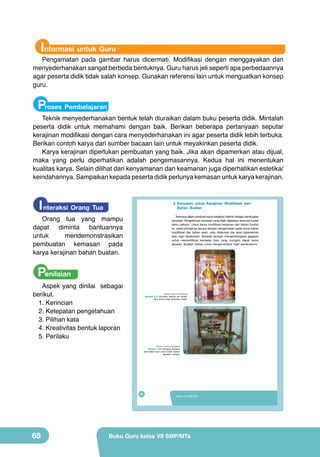 Informasi untuk Guru

Pengamatan pada gambar harus dicermati. Modifikasi dengan menggayakan dan
menyederhanakan sangat berbeda bentuknya. Guru harus jeli seperti apa perbedaannya
agar peserta didik tidak salah konsep. Gunakan referensi lain untuk menguatkan konsep
guru.

Proses Pembelajaran

Teknik menyederhanakan bentuk telah diuraikan dalam buku peserta didik. Mintalah
peserta didik untuk memahami dengan baik. Berikan beberapa pertanyaan seputar
kerajinan modifikasi dengan cara menyederhanakan ini agar peserta didik lebih terbuka.
Berikan contoh karya dari sumber bacaan lain untuk meyakinkan peserta didik.
Karya kerajinan diperlukan pembuatan yang baik. Jika akan dipamerkan atau dijual,
maka yang perlu diperhatikan adalah pengemasannya. Kedua hal ini menentukan
kualitas karya. Selain dilihat dari kenyamanan dan keamanan juga diperhatikan estetika/
keindahannya. Sampaikan kepada peserta didik perlunya kemasan untuk karya kerajinan.

I nteraksi Orang Tua

	 2.	Kemasan	 untuk	 Kerajinan	 Modifikasi	 dari	 	 	
Bahan Buatan

Orang tua yang mampu
dapat diminta bantuannya
untuk
mendemonstrasikan
pembuatan kemasan pada
karya kerajinan bahan buatan.

Tentunya dalam produksi karya kerajinan diakhiri dengan pembuatan
kemasan. Pengetahuan kemasan yang telah dijelaskan tentunya sudah
kamu pahami. Untuk karya modifikasi kerajinan dari bahan buatan
ini, pada prinsipnya serupa dengan pengemasan pada karya bahan
modifikasi dari bahan alam, yaitu dilakukan jika akan dipamerkan
atau ingin dipasarkan. Mulailah dengan mengembangkan gagasan
untuk memodifikasi kemasan baru yang mungkin dapat kamu
lakukan. Buatlah sketsa untuk menginventaris hasil pemikiranmu.

Penilaian

Aspek yang dinilai sebagai
berikut.
1.	Kerincian
2.	Ketepatan pengetahuan
3.	Pilihan kata
4.	Kreativitas bentuk laporan
5.	Perilaku

(Sumber: Dokumen Kemdikbud)

Gambar 2.21 Kemasan terbuat dari plastik
mika untuk kotak beraneka miatur.

(Sumber: Dokumen Kemdikbud)

Gambar 2.22 Kemasan tersebut
dari bahan kaca untuk kotak mainan
gerabah miniatur.

52

68

Kelas VII SMP/MTs

Buku Guru kelas VII SMP/MTs

 