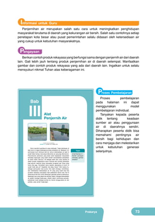 Informasi untuk Guru

Penjernihan air merupakan salah satu cara untuk meningkatkan penghidupan
masyarakat terutama di daerah yang kekurangan air bersih. Salah satu contohnya setiap
penetapan kota besar atau pusat pemerintahan selalu didasari oleh ketersediaan air
yang cukup untuk kebutuhan masyarakatnya.

Pengayaan

Berikan contoh produk rekayasa yang berfungsi sama dengan penjernih air dari daerah
lain. Gali lebih jauh tentang produk penjernihan air di daerah setempat. Manfaatkan
gambar dan contoh produk rekayasa yang ada dari daerah lain. Ingatkan untuk selalu
mensyukuri nikmat Tuhan atas keberagaman ini.

Proses Pembelajaran

Bab

	
  	
  

III

Alat
Penjernih Air

(Sumber: Dokumen Kemdikbud)

Gambar 3.1 Sumber air di sekitar kita.

Bumi memiliki kuantitas air yang melimpah. Tiada kehidupan di
atas bumi ini dapat berlangsung tanpa kehadiran air. Meskipun 3/4
permukaan bumi tertutupi oleh air, namun ketersediaan air saat ini
sudah tidak mampu mencukupi kebutuhan air yang siap dikonsumsi.
Pertumbuhan penduduk yang besar serta kepedulian masyarakat
terhadap lingkungan yang masih rendah menyebabkan persediaan
air tawar makin menurun. Air sebagai salah satu unsur penting di
dalam proses metabolisme tubuh manusia dan sumber kehidupan
bagi seluruh makhluk hidup merupakan anugerah dari Tuhan yang
harus kita jaga. Pernahkah kamu berpikir seandainya di bumi ini
sudah tidak ada air? Dapatkah kita tetap hidup? Oleh karena itu,
sebagai perwujudan rasa syukur, kita wajib menjaga, memelihara,
dan melestarikan ketersediaan air. Air yang yang masih bisa kita
gunakan sekarang merupakan hasil pelestarian leluhur kita. Hal ini
seharusnya kita ikuti untuk kehidupan generasi penerus berikutnya.
Beberapa cara yang dapat kita lakukan dalam menjaga ketersediaan
air adalah menjaga lingkungan, disiplin dalam membuang sampah,
pelestarian hutan sebagai sumber air, hemat menggunakan air, dan
perilaku yang ramah lingkungan.

Prakarya

Tugas
Amati Gambar 3.1.
Berilah pendapat
terhadap gambar
tersebut!

Proses
pembelajaran
pada halaman ini dapat
menggunakan
model
pembelajaran individual.
Tanyakan kepada peserta
didik
tentang
keadaan
sumber air atau penggunaan
air di daerahnya sendiri.
Diharapkan peserta didik bisa
memahami pentingnya air
bersih bagi kehidupan dan
cara menjaga dan melestarikan
untuk kebutuhan generasi
selanjutnya.

57

Prakarya

73

 