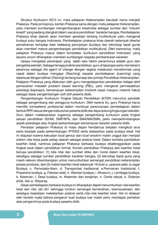 Struktur Kurikulum 2013 ini, mata pelajaran Keterampilan berubah nama menjadi
Prakarya. Pada prinsipnya, konten Prakarya sama dengan mata pelajaran Keterampilan,
yaitu memberi sumbangan mengembangkan kreativitas sebagai sumber dari ‘industri
kreatif’ yang sedang diangkat dalam wacana pendidikan ‘karakter bangsa. Pembelajaran
Prakarya khas daerah akan memberi apresiasi tentang multikultural yaitu mengenal
budaya suku bangsa Indonesia. Pembelajaran prakarya khas daerah setempat disertai
pemahaman terhadap latar belakang penciptaan (budaya dan teknologi tepat guna)
akan memberi makna pengembangan pendidikan multikultural. Oleh karenanya, mata
pelajaran Prakarya masuk dalam konstelasi ‘kurikulum pendidikan Indonesia’ yang
secara umum diharapkan memberi sumbangan kepada pembentukan karakter.
Upaya mengatasi penerapan yang salah satu faktor penentunya adalah guru dan
pengelola sekolah. Sebagai tenaga praktisi pendidikan, guru di lapangan perlu memahami
perannya sebagai the agent of change dengan segera melakukan transformasi yang
cepat dalam budaya mengajar (Teaching) kepada pembelajaran (Learning) yang
diperkuat dengan latihan (Training) tentang konsep dan prinsip Pendidikan Keterampilan.
Pelajaran Prakarya yang dilakukan oleh guru mengedepankan pendekatan belajar aktif
pemecahan masalah problem based learning (PBL), yaitu mengenal permasalahan
psikologi (kejiwaan), kemampuan keterampilan (motorik kasar maupun motorik halus)
sebagai dasar pengembangan soft skill peserta didik.
Pengembangan Kurikulum Tingkat Satuan Pendidikan (KTSP) menuntut pendidik
sebagai pengembang dan pengguna kurikulum. Oleh karena itu, guru Prakarya harus
memiliki kompetensi profesional dalam membuat perencanaan pembelajaran dalam
bentuk RPP, sesuai dengan kebutuhan peserta didik dan daya dukung lingkungan sekolah.
Guru dalam melaksanakan tugasnya sebagai pengembang kurikulum pada tingkat
satuan pendidikan SD/MI, SMP/MTs, dan SMA/MA/SMK, perlu mempertimbangkan
aspek psikologis atau tingkat perkembangan kemampuan berpikir peserta didik.
Penataan pelajaran Prakarya di masa depan hendaknya berjalan mengikuti arus
serta berpijak pada perkembangan IPTEKS serta didasarkan pada budaya lokal. Hal
ini diajukan karena kekuatan local genius dan local wisdom masih unggul dan menjadi
sistem nilai kerja pada setiap daerah sebagai potensi lokal. Dalam konteks pendidikan
kearifan lokal, nantinya pelajaran Prakarya berbasis budaya diselenggarakan pada
tingkat awal dalam pendidikan formal. Konten pendidikan Prakarya dari kearifan lokal
berupa pendidikan: (1) tata nilai dan sumber etika dan moral dalam kearifan lokal,
sekaligus sebagai sumber pendidikan karakter bangsa, (2) teknologi tepat guna yang
masih relevan dikembangkan untuk menumbuhkan semangat pendidikan keterampilan
proses produksi, dan (3) materi kearifan lokal sebanyak 16 butir a. upacara adat, b.cagar
Budaya, c. Pariwisata-Alam, d. Transportasi tradisional, e.Permainan tradisional, f.
Prasarana budaya, g. Pakaian adat, h. Warisan budaya, i. Museum, j. Lembaga budaya,
k. Kesenian, l. Desa budaya, m. Kesenian dan kerajinan, n. Cerita rakyat, o. Dolanan
anak, dan p. Wayang).
Dasar pembelajaran berbasis budaya ini diharapkan dapat menumbuhkan nilai kearifan
lokal dan nilai ‘jati diri’ sehingga tumbuh semangat kemandirian, kewirausahaan, dan
sekaligus kesediaan melestarikan potensi serta nilai-nilai kearifan lokal. Hal ini didasari
oleh kondisi nyata bahwa pengaruh kuat budaya luar masih perlu mendapat perhatian
atas pengaruhnya pada budaya peserta didik.

2

Buku Guru kelas VII SMP/MTs

 
