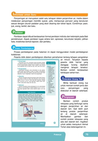 Informasi untuk Guru

Penyaringan air merupakan salah satu tahapan dalam penjernihan air, media dalam
melakukan penyaringan memiliki syarat, yaitu mempunyai pori-pori yang berukuran
sesuai dengan ukuran padatan yang akan disaring dan tahan lapuk. Contohnya: pasir,
ijuk, arang, kerikil, dan batu.

Penilaian

Penilaian dapat dibuat berdasarkan format penilaian individu dan kelompok pada Bab
pendahuluan. Aspek penilaian tugas antara lain: apresiasi, keruntutan berpikir, pilihan
kata, kreativitas bentuk laporan, dan perilaku.

Proses Pembelajaran

Proses pembelajaran pada halaman ini dapat menggunakan model pembelajaran
kolaborasi.
Peserta didik dalam pembelajaran diberikan pemahaman tentang tahapan pengolahan
air minum. Tanyakan kepada
1. Penyaringan
Penyaringan atau filtrasi merupakan proses pemisahan padatan
peserta didik hal-hal yang
Tugas Kelompok
yang terlarut di dalam air. Pada proses ini, filter berperan memisahkan
air dari partikel-partikel padatan. Bahan padatan yang disaring
dianggap
kurang
dipahami
Diskusi
untuk dipisahkan dari air antara lain kayu, daun, pasir, dan lumpur.
1. Setelah kamu
mengenai tahapan tersebut.
2. Pengendapan
mengetahui
Pengendapan bertujuan untuk memisahkan air dan partikelberbagai jenis
Berikan contoh berdasarkan
partikel padat yang terdapat di dalam air dengan memanfaatkan
tahapan cara
gaya gravitasi. Benda atau padatan yang berat jenisnya lebih besar
menyaring air,
kehidupan sehari-hari.
daripada air akan mengendap di dasar bak pengendapan.
cari dan amati
3. Absorbsi

Absorbsi merupakan peristiwa penyerapan bahan-bahan tertentu
yang terlarut di dalam air. Bahan yang digunakan untuk menyerap
disebut absorben. Absorben inilah yang akan digunakan sebagai
filter. Umumnya absorben yang digunakan adalah karbon aktif.
Contoh: arang batok kelapa dan batu bara.

4. Adsorpsi

Adsorpsi merupakan proses penangkapan ion-ion yang terdapat
di dalam air. Zat penangkap ion disebut sebagai adsorben. Adsorben
yang biasa digunakan dalam proses adsorpsi adalah zeolite dan
resin.

Tugas Kelompok

di daerah
sekitarmu
jenis dan cara
penyaringan
air yang
dilakukan.
2. Hasil
pengamatan
kemudian
dituliskan dan
dipresentasikan
serta
didiskusikan
dengan teman
di kelas.

Lakukan latihan berikut. Siapkan dua buah tabung yang
memiliki keran. Pada tabung pertama masukan kapas.
Kemudian, alirkan air keruh keluar dari tabung pertama
dan masuk ke tabung kedua. Amati bagaimana perubahan
dari air tersebut. Tuliskan hasilnya. Lakukan lagi dengan
menggunakan bahan yang sudah kalian pelajari. Selamat
mencoba!
	
  

AIR KERUH

(Sumber: Dokumen Kemdikbud)

Gambar 3.2 Contoh penyaringan air

Prakarya

59

I nteraksi Orang Tua

Minta bantuan orang tua
untuk mencari contoh jenis dan
cara
penyaringan
yang
dilakukan di daerah setempat.

Pengayaan

Berikan contoh produk
rekayasa yang berfungsi sama
dengan penjernihan air dari
daerah lain. Gali lebih jauh
tentang produk penjernihan
air di daerah setempat.
Manfaatkan
gambar
dan
contoh produk rekayasa yang
ada dari daerah lain. Ingatkan
untuk selalu menyukuri nikmat
Tuhan atas keberagaman ini.

Prakarya

75

 