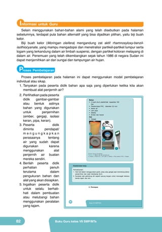 Informasi untuk Guru

Selain menggunakan bahan-bahan alami yang telah disebutkan pada halaman
sebelumnya, terdapat pula bahan alternatif yang bisa dijadikan pilihan, yaitu biji buah
kelor.
Biji buah kelor (Moringan oleifera) mengandung zat aktif rhamnosyloxy-benzilisothiocyanate, yang mampu mengadopsi dan menetralisir partikel-partikel lumpur serta
logam yang terkandung dalam air limbah suspensi, dengan partikel kotoran melayang di
dalam air. Penemuan yang telah dikembangkan sejak tahun 1986 di negara Sudan ini
dapat menjernihkan air dari sungai dan tampungan air hujan.

Proses Pembelajaran
Proses pembelajaran pada halaman ini dapat menggunakan model pembelajaran
individual atau sikap.
1.	Tanyakan pada peserta didik bahan apa saja yang diperlukan ketika kita akan
membuat alat penjernih air?
2.	Perlihatkan pada peserta
didik
gambar-gambar
atau bentuk aslinya
bahan yang digunakan
untuk
penjernihan
(ember, gergaji, isolasi
keran, pipa, keran).
3.	Peserta
didik
diminta
pendapat/
mengungkapkan
perasaanya
tentang
air yang sudah dapat
digunakan
karena
menggunakan
alat
penjernih air buatan
mereka sendiri.
4.	Berilah peserta didik
perhatian
penuh
terutama
dalam
pengukuran bahan dan
alat yang akan disiapkan.
5.	Ingatkan peserta didik
untuk selalu berhatihati dalam pembuatan
atau melubangi bahan
menggunakan peralatan
yang tajam.

82

Bahan
• 2 buah drum plastik/bak kapasitas 100
liter
• Paralon/pipa PVC, diameter 0,5 inci
• Keran air
• Lem pipa
• Selotip
• Ember dan kawat
Alat
• Gergaji

	
  

b

a
d
c

e

f

(Sumber: Dokumen Kemdikbud)

Gambar 3.9 Bahan dan alat penyaring air
a. Ember; b. Keran air; c. Lem pipa; d. Selotip; e. Pipa paralon/ PVC; f. Gergaji

Keselamatan kerja
Perhatikanlah!
1. Hati-hati dalam menggunakan golok, pisau atau gergaji saat memotong bahan
penjernihan dan saat melubangi drum.
2. Gunakan alat pelindung diri seperti sarung tangan untuk mencegah terkena
benda tajam dan lem.

2. Persiapan

66

Kelas VII SMP/MTs

Buku Guru kelas VII SMP/MTs

 