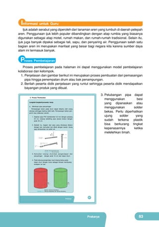 Informasi untuk Guru

Ijuk adalah serabut yang diperoleh dari tanaman aren yang tumbuh di daerah pelepah
aren. Penggunaan ijuk lebih populer dibandingkan dengan atap rumbia yang biasanya
digunakan sebagai atap motel, rumah makan, dan rumah-rumah tradisional. Selain itu,
ijuk juga banyak dipakai sebagai tali, sapu, dan penyaring air. Penggunaan salah satu
bagian aren ini merupakan manfaat yang besar bagi negara kita karena sumber daya
alam ini termasuk banyak.

Proses Pembelajaran
Proses pembelajaran pada halaman ini dapat menggunakan model pembelajaran
kolaborasi dan kelompok.
1.	Penjelasan dan gambar berikut ini merupakan proses pembuatan dari pemasangan
pipa hingga penempatan drum atau bak penampungan.
2.	Berilah peserta didik penjelasan yang runtut sehingga peserta didik mendapatkan
bayangan produk yang dibuat.
3.	Pelubangan pipa dapat
menggunakan
besi
yang dipanaskan atau
menggunakan
solder
bekas. Perlu diperhatikan
ujung
solder
yang
sudah
terkena
plastik
bisa berkurang tingkat
kepanasannya
ketika
melelehkan timah.

3. Proses Pembuatan
Langkah-langkah/prosedur kerja
a. Membuat pipa penyaringan
Pemasangan keran pada drum dapat dibantu oleh orang
dewasa sehingga hasilnya lebih baik. Pemasangan bahan penjernih bisa dilakukan sendiri.
1. Siapkan pipa PVC berdiameter 0,5 inci dengan panjang
35 cm, lubangi sekeliling pipa secara teratur dengan
jarak 20 cm.
2. Setelah itu, bagian dari pipa yang dilubangi dibalut
dengan ijuk, kemudian ijuk diikat dengan kawat. Ujung
pipa dimasukkan ke soket ulir.

(Sumber: http://www.iptek.net.id)

Gambar 3.10 Pipa penyaring

3. Kemudian lubangi drum/bak pengendapan dan
penyaringan dengan jarak 10 cm dari dasar drum.
4. Pada tabung pengendap, buat lubang kedua pada
dasar drum dengan tutup sebagai tempat membuang
endapan ke luar.

(Sumber: Dokumen Kemdikbud)

Gambar 3.11 Tabung pengendap dan tabung penyaring

Prakarya

67

Prakarya

83

 