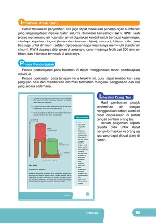 Informasi untuk Guru

Selain melakukan penjernihan, kita juga dapat melakukan penampungan sumber air
yang langsung dapat dipakai. Salah satunya Rainwater harvesting (RWH), RWH ialah
proses menampung air hujan dan air ini digunakan kembali untuk berbagai kepentingan,
misalnya keperluan irigasi (taman dan kawasan hijau), mencuci, bilasan toilet, atau
bisa juga untuk diminum (setelah diproses sehingga kualitasnya memenuhi standar air
minum). RWH biasanya diterapkan di area yang curah hujannya lebih dari 200 mm per
tahun, dan Indonesia termasuk di antaranya.

Proses Pembelajaran

Proses pembelajaran pada halaman ini dapat menggunakan model pembelajaran
individual.
Proses pembuatan pada tahapan yang terakhir ini, guru dapat memberikan cara
pengujian hasil dan memberikan informasi tambahan mengenai penggunaan dari alat
yang secara sederhana.

I nteraksi Orang Tua

c. Letakkan drum endapan dan penyaringan secara bertingkat
atau berurutan. Tutup keran dan masukkan air dengan
aliran alami atau dipompa.
d. Tunggu kira-kira 30 menit, kemudian alirkan air dari drum
pengendapan ke dalam drum penyaringan.
e. Aliran air yang keluar dari drum penyaringan disesuaikan
dengan masukan dari drum pengendapan.

Tugas Kelompok
Diskusi

(Sumber: Dokumen Kemdikbud)

Gambar 3.14 Cara kerja penyaring air sederhana

Cara Kerja
Penyaring Air Sederhana
Air keruh dimasukkan ke dalam drum pengendap dengan cara
dipompa atau dialirkan secara alami. Diamkan terlebih dahulu
selama 30-40 menit. Kemudian, air dialirkan ke dalam drum/
bak penyaring. Setelah itu, air keluar dari drum/bak penyaringan
sudah bersih dari kotoran sehingga dapat digunakan.

Prakarya

1. Kamu telah
mengetahui
cara
pembuatan
penjernih air
menggunakan
bahan alami.
Cari dan amati
di daerah
sekitarmu
dengan cara
bekerja sama
dan berdiskusi
mengenai
jenis dan cara
pengujian air
yang layak
digunakan
untuk
keperluan
sehari-hari.
2. Hasil
pengamatan
kemudian
dituliskan dan
dipresentasikan
serta
didiskusikan
dengan teman
di kelas.

Hasil pembuatan produk
penjernihan
air
dengan
menggunakan bahan alami ini
dapat diaplikasikan di rumah
dengan bantuan orang tua.
Berilah pengertian kepada
peserta didik untuk dapat
menginformasikan ke orang tua
apa yang dapat dibuat ulang di
rumah.

69

Prakarya

85

 
