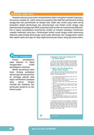 Informasi untuk Guru

Keadaan sekarang yang makin memprihatinkan dalam mengatasi masalah lingkungan,
khususnya masalah air, sudah seharusnya peserta didik diberikan pemahaman tentang
penggunaan dan pemanfaatan air dengan baik. Salah satu contoh yang masih sering
terlupakan adalah pembuangan dan penampungan sisa limbah rumah tangga, bagi
beberapa daerah penggunaan MCK yang langsung di sumber air masih banyak dilakukan.
Hal ini dapat menyebabkan tercemarnya sumber air tersebut sekaligus memberikan
masalah kesehatan yang baru. Pembuangan limbah rumah tangga sudah seharusnya
dilakukan pada tempat pembuangan yang sudah ditentukan dan menggunakan sistem
filter seperti septik tank agar air tetap dapat tersaring dan didaur ulang lagi secara alami.

Proses Pembelajaran

C. Mengenal Jenis-Jenis Penjernih Air
dari Bahan Buatan

Proses
pembelajaran
pada halaman ini dapat
menggunakan
model
pembelajaran individual.
Berilah pemahaman lebih
lanjut tentang perbedaan
penyaringan dan pernjernihan
air sehingga peserta didik
dapat memberikan pendapat
yang
sesuai
dengan
manfaat dan kelebihan dari
pembuatan penjernih air dari
bahan buatan.

Secara umum. jenis penjernih air dari bahan buatan sama seperti
jenis penjernih dari bahan alami. Pengolahan air tetap dilakukan
secara fisika melalui beberapa tahappan, yaitu penyaringan,
pengendapan, absorbsi, adsorbsi. Perbedaan pada bahan yang
digunakan, yaitu bahan buatan contohnya tawas dan bubuk kapur.

1. Bahan dan Alat Penjernih Air
dengan Bahan Buatan

Selain bahan alami, bahan penyaring ada yang buatan atau hasil
rekayasa. Beberapa bahan buatan yang dapat digunakan untuk
menyaring air adalah sebagai berikut.
a. Klorin tablet digunakan untuk membunuh kuman, virus, dan
bakteri yang hidup di dalam air.
b. Pasir aktif biasanya berwarna hitam dan digunakan untuk
menyaring air sumur bor dan sejenisnya.
c. Resin Softener berguna untuk menurunkan kandungan kapur
dalam air.
d. Resin Kation biasa digunakan untuk industri air minum, baik
usaha air minum isi ulang maupun Pabrik Air Minum Dalam
Kemasan (PAMDK).
e. Pasir zeolit berfungsi untuk penyaringan air dan mampu
menambah oksigen dalam air.
f. Pasir mangan berwarna merah dan digunakan untuk menurunkan
kadar zat besi atau logam berat dalam air.
g. Pasir silika digunakan untuk menyaring lumpur, tanah, dan
partikel besar atau kecil dalam air dan biasa digunakan untuk
penyaringan tahap awal.
h. Karbon aktif atau arang aktif adalah jenis karbon yang memiliki
luas permukaan yang besar sehingga dapat menyerap kotoran
dalam air.
Alat penyaring membantu proses penyaringan. Penggunaan
alat didasarkan kepada jenis cara penyaringan. Jenis alat yang
digunakan bergantung pada daerah di mana kamu berada. Misalnya
pipa paralon dapat diganti dengan bambu atau selang air. Bak
penampungan dapat menggunakan tong, drum, atau apa saja
yang dapat menampung air. Begitu juga alat-alat lain yang dapat
digantikan, namun fungsinya tetap.

70

86

Kelas VII SMP/MTs

Buku Guru kelas VII SMP/MTs

 