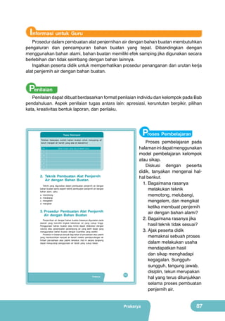 Informasi untuk Guru

Prosedur dalam pembuatan alat penjernihan air dengan bahan buatan membutuhkan
pengaturan dan pencampuran bahan buatan yang tepat. Dibandingkan dengan
menggunakan bahan alami, bahan buatan memiliki efek samping jika digunakan secara
berlebihan dan tidak seimbang dengan bahan lainnya.
Ingatkan peserta didik untuk memperhatikan prosedur penanganan dan urutan kerja
alat penjernih air dengan bahan buatan.

Penilaian

Penilaian dapat dibuat berdasarkan format penilaian individu dan kelompok pada Bab
pendahuluan. Aspek penilaian tugas antara lain: apresiasi, keruntutan berpikir, pilihan
kata, kreativitas bentuk laporan, dan perilaku.

Proses Pembelajaran

Tugas Kelompok
Tuliskan beberapa contoh bahan buatan untuk menyaring air
keruh menjadi air bersih yang ada di daerahmu!
No.

Bahan buatan yang ada di daerah kamu

1
2
3
4
5

2. Teknik Pembuatan Alat Penjernih
Air dengan Bahan Buatan
Teknik yang digunakan dalam pembuatan penjernih air dengan
bahan buatan sama seperti teknik pembuatan penjernih air dengan
bahan alam, yaitu:
a.
b.
c.
d.

memotong
melubangi
mengelem
mengikat

3. Prosedur Pembuatan Alat Penjernih
Air dengan Bahan Buatan
Penjernihan air dengan bahan buatan biasanya digunakan pada
daerah yang memiliki tingkat kekotoran air yang cukup tinggi.
Penggunaan bahan buatan atau kimia dapat dilakukan dengan
volume atau penempatan penampung air yang lebih besar yang
menggunakan bahan buatan dengan kuantitas yang sedikit.
Prosedur ini biasanya banyak digunakan di perusahaan atau pabrik
yang membutuhkan banyak air bersih melalui pendaurulangan air
limbah perusahaan atau pabrik tersebut. Hal ini secara langsung
dapat mengurangi penggunaan air tanah yang cukup besar.

Prakarya

71

Proses pembelajaran pada
halaman ini dapat menggunakan
model pembelajaran kelompok
atau sikap.
Diskusi dengan peserta
didik, tanyakan mengenai halhal berikut.
1.	Bagaimana rasanya
melakukan teknik
memotong, melubangi,
mengelem, dan mengikat
ketika membuat penjernih
air dengan bahan alami?
2.	Bagaimana rasanya jika
hasil teknik tidak sesuai?
3.	Ajak peserta didik
memaknai sebuah proses
dalam melakukan usaha
mendapatkan hasil
dan sikap menghadapi
kegagalan. Sungguhsungguh, tangung jawab,
disiplin, tekun merupakan
hal yang terus ditunjukkan
selama proses pembuatan
penjernih air.

Prakarya

87

 