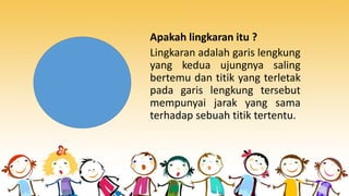 Lingkaran adalah garis lengkung
yang kedua ujungnya saling
bertemu dan titik yang terletak
pada garis lengkung tersebut
mempunyai jarak yang sama
terhadap sebuah titik tertentu.
Apakah lingkaran itu ?
 