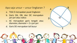 Apa saja unsur – unsur lingkaran ?
a. Titik O merupakan pusat lingkaran
b. Garis OA, OB, dan OC merupakan
jari-jari atau radius
c. AC merupakan garis tengah atau
diameter, diameter = 2 x jari-jari
d. Garis DE merupakan tali busur
O
A
B
C
D
E
 