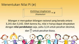Menentukan Nilai Pi (𝜋)
𝐾𝑒𝑙𝑖𝑙𝑖𝑛𝑔 𝐿𝑖𝑛𝑔𝑘𝑎𝑟𝑎𝑛
𝐷𝑖𝑎𝑚𝑒𝑡𝑒𝑟
= 𝜋
Bilangan 𝜋 merupakan bilangan rasional yang berada antara
3,141 dan 3,142. Oleh karena itu, nilai 𝜋 hanya dapat dinyatakan
dengan nilai pendekatan saja, yaitu 3,14 untuk pecahan desimal,
dan
22
7
untuk pecahan biasa.
 