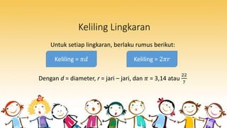 Keliling Lingkaran
Untuk setiap lingkaran, berlaku rumus berikut:
Dengan d = diameter, r = jari – jari, dan 𝜋 = 3,14 atau
22
7
Keliling = 𝜋𝑑 Keliling = 2𝜋𝑟
 