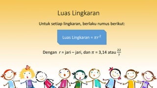 Luas Lingkaran
Untuk setiap lingkaran, berlaku rumus berikut:
Dengan r = jari – jari, dan 𝜋 = 3,14 atau
22
7
Luas Lingkaran = 𝜋𝑟2
 