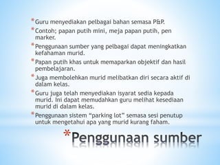 *
*Guru menyediakan pelbagai bahan semasa P&P.
*Contoh; papan putih mini, meja papan putih, pen
marker.
*Penggunaan sumber yang pelbagai dapat meningkatkan
kefahaman murid.
*Papan putih khas untuk memaparkan objektif dan hasil
pembelajaran.
*Juga membolehkan murid melibatkan diri secara aktif di
dalam kelas.
*Guru juga telah menyediakan isyarat sedia kepada
murid. Ini dapat memudahkan guru melihat kesediaan
murid di dalam kelas.
*Penggunaan sistem “parking lot” semasa sesi penutup
untuk mengetahui apa yang murid kurang faham.
 
