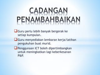 Guru perlu lebih banyak bergerak ke
setiap kumpulan.
Guru menyediakan lembaran kerja/latihan
pengukuhan buat murid.
Penggunaan ICT boleh dipertimbangkan
untuk meningkatkan lagi keberkesanan
P&P.
 