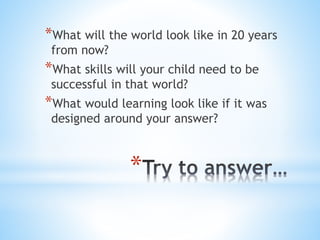 *
*What will the world look like in 20 years
from now?
*What skills will your child need to be
successful in that world?
*What would learning look like if it was
designed around your answer?
 