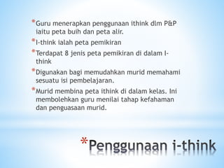 *
*Guru menerapkan penggunaan ithink dlm P&P
iaitu peta buih dan peta alir.
*I-think ialah peta pemikiran
*Terdapat 8 jenis peta pemikiran di dalam I-
think
*Digunakan bagi memudahkan murid memahami
sesuatu isi pembelajaran.
*Murid membina peta ithink di dalam kelas. Ini
membolehkan guru menilai tahap kefahaman
dan penguasaan murid.
 