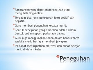 *
*Rangsangan yang dapat meningkatkan atau
mengubah tingkahlaku.
*Terdapat dua jenis peneguhan iaitu positif dan
negatif.
*Guru memberi peneguhan kepada murid.
*Bentuk peneguhan yang diberikan adalah dalam
bentuk pujian seperti perkataan bagus.
*Guru juga menggunakan token dalam bentuk carta
apabila murid berjaya memberi jawapan.
*Ini dapat meningkatkan motivasi dan minat belajar
murid di dalam kelas.
 