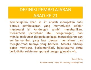 DEFINISI PEMBELAJARAN
ABAD KE 21
Pembelajaran abad ke 21 adalah merupakan satu
bentuk pembelajaran yang memerlukan pelajar
menguasai isi kandungan sambil menghasilkan,
mensintesis (penyatuan atau pengabungan) dan
menilai maklumat daripada pelbagai matapelajaran dan
sumber-sumber yang luas dengan memahami dan
menghormati budaya yang berbeza. Mereka diharap
dapat mencipta, berkomunikasi, bekerjasama serta
celik digital selain mempunyai tanggungjawab sivik.
Barnet Berry,
Founder & CEO, Center For Teaching Quality (2011)
 