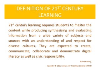 DEFINITION OF 21ST CENTURY
LEARNING
21st century learning requires students to master the
content while producing synthesizing and evaluating
information from a wide variety of subjects and
sources with an understanding of and respect for
diverse cultures. They are expected to create,
communicate, collaborate and demonstrate digital
literacy as well as civic responsibility.
Barnet Berry,
Founder & CEO, Center For Teaching Quality (2011)
 
