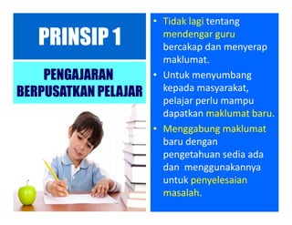 PRINSIP 1
PENGAJARAN
BERPUSATKAN PELAJAR
• Tidak lagi tentang
mendengar guru
bercakap dan menyerap
maklumat.
• Untuk menyumbang
kepada masyarakat,
pelajar perlu mampu
dapatkan maklumat baru.
• Menggabung maklumat
baru dengan
pengetahuan sedia ada
dan menggunakannya
untuk penyelesaian
masalah.
 