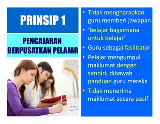 PRINSIP 1
PENGAJARAN
BERPUSATKAN PELAJAR
• Tidak mengharapkan
guru memberi jawapan
• ‘belajar bagaimana
untuk belajar’
• Guru sebagai fasilitator
• Pelajar mengumpul
maklumat dengan
sendiri, dibawah
panduan guru mereka
• Tidak menerima
maklumat secara pasif
 