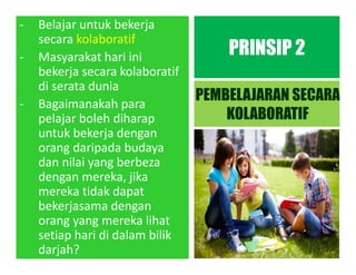 - Belajar untuk bekerja
secara kolaboratif
- Masyarakat hari ini
bekerja secara kolaboratif
di serata dunia
- Bagaimanakah para
pelajar boleh diharap
untuk bekerja dengan
orang daripada budaya
dan nilai yang berbeza
dengan mereka, jika
mereka tidak dapat
bekerjasama dengan
orang yang mereka lihat
setiap hari di dalam bilik
darjah?
PRINSIP 2
PEMBELAJARAN SECARA
KOLABORATIF
 