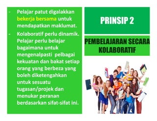 - Pelajar patut digalakkan
bekerja bersama untuk
mendapatkan maklumat.
- Kolaboratif perlu dinamik.
Pelajar perlu belajar
bagaimana untuk
mengenalpasti pelbagai
kekuatan dan bakat setiap
orang yang berbeza yang
boleh diketengahkan
untuk sesuatu
tugasan/projek dan
menukar peranan
berdasarkan sifat-sifat ini.
PRINSIP 2
PEMBELAJARAN SECARA
KOLABORATIF
 