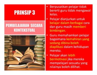 PEMBELAJARAN SECARA
KONTEKSTUAL
• Berpusatkan pelajar tidak
bererti guru tidak mengawal
kelas.
• Pelajar dianjurkan untuk
belajar dalam berbagai cara
dan guru masih memberi
bimbingan.
• Guru memahamkan pelajar
bagaimana kemahiran yang
sedang dibina boleh
diaplikasi dalam kehidupan
mereka.
• Pelajar akan lebih
bermotivasi jika mereka
mempelajari sesuatu yang
nilainya boleh dilihat.
PRINSIP 3
 