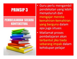 • Guru perlu mengambil
pendekatan yang lebih
menyeluruh dan
mengajar mereka
kemahiran-kemahiran
yang berguna dalam
apa juga situasi.
• Matlamat proses
pembelajaran akan
terbantut jika tiada
sebarang impak dalam
kehidupan pelajar
PRINSIP 3
PEMBELAJARAN SECARA
KONTEKSTUAL
 