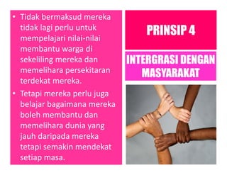 • Tidak bermaksud mereka
tidak lagi perlu untuk
mempelajari nilai-nilai
membantu warga di
sekeliling mereka dan
memelihara persekitaran
terdekat mereka.
• Tetapi mereka perlu juga
belajar bagaimana mereka
boleh membantu dan
memelihara dunia yang
jauh daripada mereka
tetapi semakin mendekat
setiap masa.
PRINSIP 4
INTERGRASI DENGAN
MASYARAKAT
 