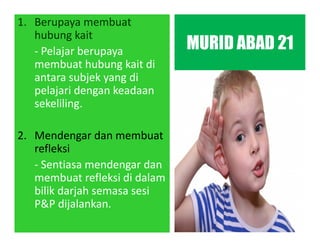 1. Berupaya membuat
hubung kait
- Pelajar berupaya
membuat hubung kait di
antara subjek yang di
pelajari dengan keadaan
sekeliling.
2. Mendengar dan membuat
refleksi
- Sentiasa mendengar dan
membuat refleksi di dalam
bilik darjah semasa sesi
P&P dijalankan.
MURID ABAD 21
 