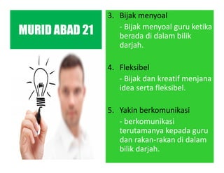 3. Bijak menyoal
- Bijak menyoal guru ketika
berada di dalam bilik
darjah.
4. Fleksibel
- Bijak dan kreatif menjana
idea serta fleksibel.
5. Yakin berkomunikasi
- berkomunikasi
terutamanya kepada guru
dan rakan-rakan di dalam
bilik darjah.
MURID ABAD 21
 