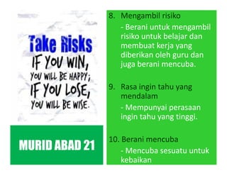 8. Mengambil risiko
- Berani untuk mengambil
risiko untuk belajar dan
membuat kerja yang
diberikan oleh guru dan
juga berani mencuba.
9. Rasa ingin tahu yang
mendalam
- Mempunyai perasaan
ingin tahu yang tinggi.
10. Berani mencuba
- Mencuba sesuatu untuk
kebaikan
MURID ABAD 21
 