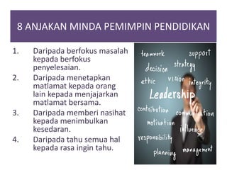 8 ANJAKAN MINDA PEMIMPIN PENDIDIKAN
1. Daripada berfokus masalah
kepada berfokus
penyelesaian.
2. Daripada menetapkan
matlamat kepada orang
lain kepada menjajarkan
matlamat bersama.
3. Daripada memberi nasihat
kepada menimbulkan
kesedaran.
4. Daripada tahu semua hal
kepada rasa ingin tahu.
 