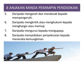 8 ANJAKAN MINDA PEMIMPIN PENDIDIKAN
5. Daripada mengarah dan mendesak kepada
mempengaruhi.
6. Daripada mengkritik atau menghukum kepada
menghargai atau memuji.
7. Daripada mengurus kepada mengupaya.
8. Daripada menyediakan penyelesaian kepada
meneroka kemungkinan.
 
