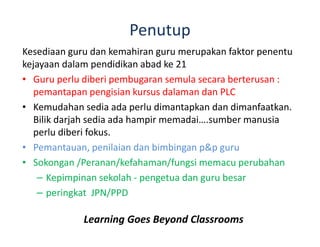 Penutup
Kesediaan guru dan kemahiran guru merupakan faktor penentu
kejayaan dalam pendidikan abad ke 21
• Guru perlu diberi pembugaran semula secara berterusan :
pemantapan pengisian kursus dalaman dan PLC
• Kemudahan sedia ada perlu dimantapkan dan dimanfaatkan.
Bilik darjah sedia ada hampir memadai….sumber manusia
perlu diberi fokus.
• Pemantauan, penilaian dan bimbingan p&p guru
• Sokongan /Peranan/kefahaman/fungsi memacu perubahan
– Kepimpinan sekolah - pengetua dan guru besar
– peringkat JPN/PPD
Learning Goes Beyond Classrooms
 