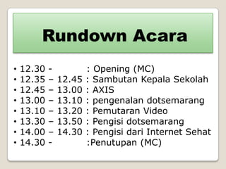 Rundown Acara
•   12.30   -           : Opening (MC)
•   12.35   –   12.45   : Sambutan Kepala Sekolah
•   12.45   –   13.00   : AXIS
•   13.00   –   13.10   : pengenalan dotsemarang
•   13.10   –   13.20   : Pemutaran Video
•   13.30   –   13.50   : Pengisi dotsemarang
•   14.00   –   14.30   : Pengisi dari Internet Sehat
•   14.30   -           :Penutupan (MC)
 