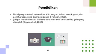 • Berisi program studi, universitas, kota, negara, tahun masuk, gelar, dan
penghargaan yang diperoleh (Leung & Robson, 1990).
• Jangan mencantumkan nilai rata-rata nilai akhir untuk setiap gelar yang
diperoleh (Kawar, et. al, 2017).
Pendidikan
10
 