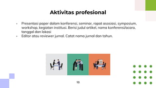 • Presentasi paper dalam konferensi, seminar, rapat asosiasi, symposium,
workshop, kegiatan institusi. Berisi judul artikel, nama konferensi/acara,
tanggal dan lokasi
• Editor atau reviewer jurnal. Catat nama jurnal dan tahun.
Aktivitas profesional
13
 