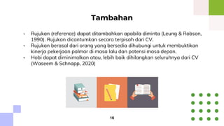 • Rujukan (reference) dapat ditambahkan apabila diminta (Leung & Robson,
1990). Rujukan dicantumkan secara terpisah dari CV.
• Rujukan berasal dari orang yang bersedia dihubungi untuk membuktikan
kinerja pekerjaan palmar di masa lalu dan potensi masa depan.
• Hobi dapat diminimalkan atau, lebih baik dihilangkan seluruhnya dari CV
(Waseem & Schnapp, 2020)
Tambahan
16
 