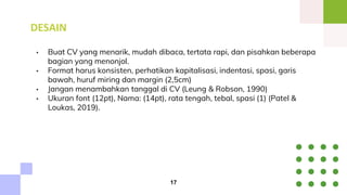 DESAIN
• Buat CV yang menarik, mudah dibaca, tertata rapi, dan pisahkan beberapa
bagian yang menonjol.
• Format harus konsisten, perhatikan kapitalisasi, indentasi, spasi, garis
bawah, huruf miring dan margin (2,5cm)
• Jangan menambahkan tanggal di CV (Leung & Robson, 1990)
• Ukuran font (12pt), Nama: (14pt), rata tengah, tebal, spasi (1) (Patel &
Loukas, 2019).
17
 
