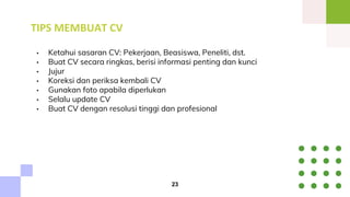 TIPS MEMBUAT CV
• Ketahui sasaran CV: Pekerjaan, Beasiswa, Peneliti, dst.
• Buat CV secara ringkas, berisi informasi penting dan kunci
• Jujur
• Koreksi dan periksa kembali CV
• Gunakan foto apabila diperlukan
• Selalu update CV
• Buat CV dengan resolusi tinggi dan profesional
23
 