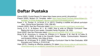 Daftar Pustaka
Canva (2020). Contoh Desain CV dalam https://www.canva.com/id_id/contoh/cv/
Freepix (2020). Modern CV Template. dalam https://www.freepik.com/free-vector/modern-cv-
template_9115336.htm#page=1&query=curriculum%20vitae&position=2
Kawar, L. N., Dunbar, G., & Scruth, E. A. (2017). Creating a credible and ethical curriculum
vitae. Clinical Nurse Specialist, 31(6), 298-303.
Linkedin (2020). Gani Nur Pramudyo dalam https://www.linkedin.com/in/gani-pramudyo/
Leung, A. K. C., & Robson, W. L. M. (1990). How to write an Effective Curriculum Vitae:
Making the most of your asstes. Canadian Family Physician, 36, 2083.
Orcid (2020). Gani Nur Pramudyo dalam https://orcid.org/0000-0003-1732-1153/print
Shoja, M. M., Arynchyna, A., Loukas, M., D'Antoni, A. V., Buerger, S. M., Karl, M., & Tubbs, R.
S. (Eds.). (2020). A Guide to the Scientific Career: Virtues, Communication, Research,
and Academic Writing. John Wiley & Sons.
Waseem, M., & Schnapp, B. H. (2020). Preparing a Curriculum Vitae for New Graduates. AEM
Education and Training, 4, S143-S146.
Vitae (2015). Creating an effective academic CV dalam https://www.vitae.ac.uk/researcher-
careers/pursuing-an-academic-career/how-to-write-an-academic-cv
 