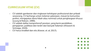 CURRICULUM VITAE (CV)
• CV adalah gambaran dan ringkasan kehidupan professional dan pribadi
seseorang. CV berharga untuk melamar pekerjaan, masuk ke komunitas
profesi, mengajukan dana hibah atau nominasi untuk penghargaan khusus
(Leung & Robson, 1990).
• CV adalah daftar komprehensif prestasi, yang berisi pendidikan,
pengajaran, publikasi dan terdiri dari banyak halaman (Waseem &
Schnapp, 2020).
• CV harus kredibel dan etis (Kawar, et. al, 2017).
4
 