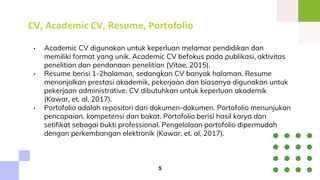CV, Academic CV, Resume, Portofolio
• Academic CV digunakan untuk keperluan melamar pendidikan dan
memiliki format yang unik. Academic CV befokus pada publikasi, aktivitas
penelitian dan pendanaan penelitian (Vitae, 2015).
• Resume berisi 1-2halaman, sedangkan CV banyak halaman. Resume
menonjolkan prestasi akademik, pekerjaan dan biasanya digunakan untuk
pekerjaan administrative. CV dibutuhkan untuk keperluan akademik
(Kawar, et. al, 2017).
• Portofolio adalah repositori dari dokumen-dokumen. Portofolio menunjukan
pencapaian, kompetensi dan bakat. Portofolio berisi hasil karya dan
setifikat sebagai bukti professional. Pengelolaan portofolio dipermudah
dengan perkembangan elektronik (Kawar, et. al, 2017).
5
 